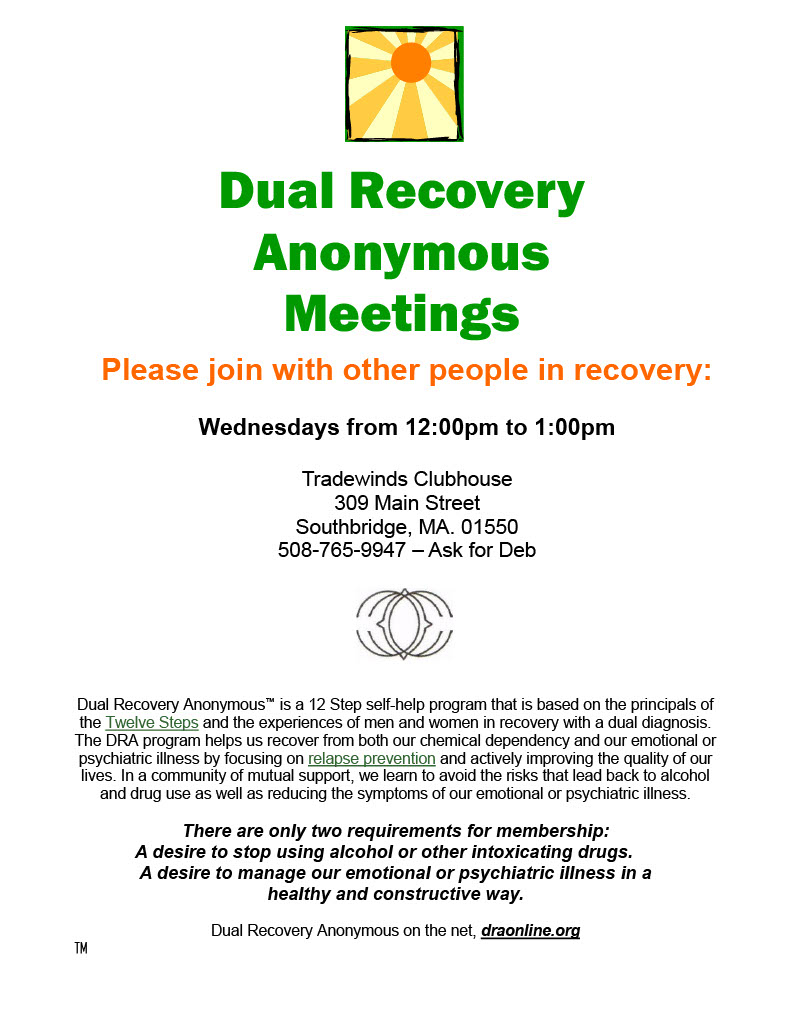 Dual Recovery Anonymous Meetings Please join with other people in recovery:  Wednesdays from 12:00pm to 1:00pm  Tradewinds Clubhouse  309 Main Street Southbridge, MA. 01550 508-765-9947 – Ask for Deb Dual Recovery Anonymous™ is a 12 Step self-help program that is based on the principals of the Twelve Steps and the experiences of men and women in recovery with a dual diagnosis. The DRA program helps us recover from both our chemical dependency and our emotional or psychiatric illness by focusing on relapse prevention and actively improving the quality of our lives. In a community of mutual support, we learn to avoid the risks that lead back to alcohol and drug use as well as reducing the symptoms of our emotional or psychiatric illness.  There are only two requirements for membership: A desire to stop using alcohol or other intoxicating drugs. A desire to manage our emotional or psychiatric illness in a  healthy and constructive way.  Dual Recovery Anonymous on the net, draonline.org  